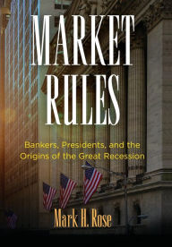 Title: Market Rules: Bankers, Presidents, and the Origins of the Great Recession, Author: Mark H. Rose