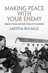 Title: Making Peace with Your Enemy: Algerian, French, and South African Ex-Combatants, Author: Lætitia Bucaille