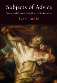 Title: Subjects of Advice: Drama and Counsel from More to Shakespeare, Author: Ivan Lupic