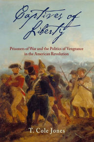 Title: Captives of Liberty: Prisoners of War and the Politics of Vengeance in the American Revolution, Author: T. Cole Jones