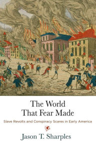 Title: The World That Fear Made: Slave Revolts and Conspiracy Scares in Early America, Author: Jason T. Sharples
