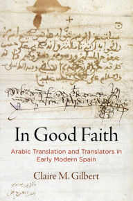 Title: In Good Faith: Arabic Translation and Translators in Early Modern Spain, Author: Claire M. Gilbert