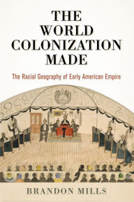 Title: The World Colonization Made: The Racial Geography of Early American Empire, Author: Brandon Mills