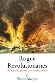 Title: Rogue Revolutionaries: The Fight for Legitimacy in the Greater Caribbean, Author: Vanessa Mongey