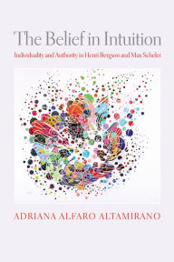 Title: The Belief in Intuition: Individuality and Authority in Henri Bergson and Max Scheler, Author: Adriana Alfaro Altamirano