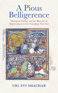 Title: A Pious Belligerence: Dialogical Warfare and the Rhetoric of Righteousness in the Crusading Near East, Author: Uri Zvi Shachar