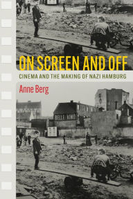 Title: On Screen and Off: Cinema and the Making of Nazi Hamburg, Author: Anne Berg