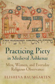Title: Practicing Piety in Medieval Ashkenaz: Men, Women, and Everyday Religious Observance, Author: Elisheva Baumgarten