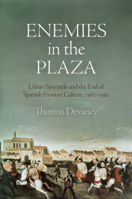 Title: Enemies in the Plaza: Urban Spectacle and the End of Spanish Frontier Culture, 146-1492, Author: Thomas Devaney