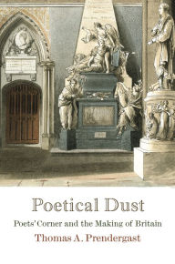 Title: Poetical Dust: Poets' Corner and the Making of Britain, Author: Thomas A. Prendergast