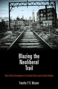 Title: Blazing the Neoliberal Trail: Urban Political Development in the United States and the United Kingdom, Author: Timothy P. R. Weaver