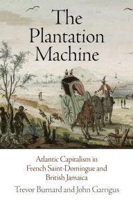 Title: The Plantation Machine: Atlantic Capitalism in French Saint-Domingue and British Jamaica, Author: Trevor Burnard