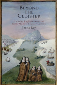 Title: Beyond the Cloister: Catholic Englishwomen and Early Modern Literary Culture, Author: Jenna Lay