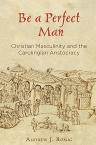 Title: Be a Perfect Man: Christian Masculinity and the Carolingian Aristocracy, Author: Andrew J. Romig