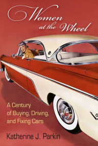 Title: Women at the Wheel: A Century of Buying, Driving, and Fixing Cars, Author: Katherine J. Parkin