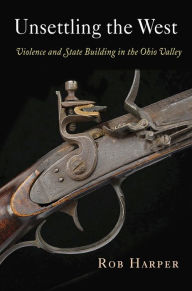 Title: Unsettling the West: Violence and State Building in the Ohio Valley, Author: Rob Harper