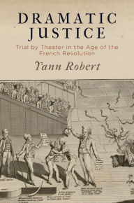 Title: Dramatic Justice: Trial by Theater in the Age of the French Revolution, Author: Yann Robert