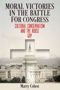 Title: Moral Victories in the Battle for Congress: Cultural Conservatism and the House GOP, Author: Marty Cohen