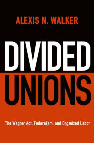 Title: Divided Unions: The Wagner Act, Federalism, and Organized Labor, Author: Alexis N. Walker