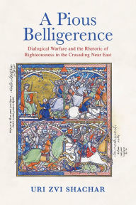 Title: A Pious Belligerence: Dialogical Warfare and the Rhetoric of Righteousness in the Crusading Near East, Author: Uri Zvi Shachar