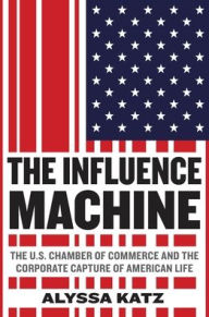 Title: The Influence Machine: The U.S. Chamber of Commerce and the Corporate Capture of American Life, Author: Alyssa Katz