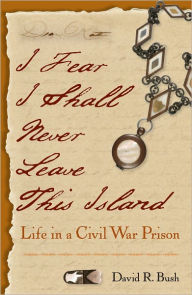 Title: I Fear I Shall Never Leave This Island: Life in a Civil War Prison, Author: David Bush