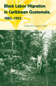 Title: Black Labor Migration in Caribbean Guatemala, 1882-1923, Author: Frederick Douglass Opie