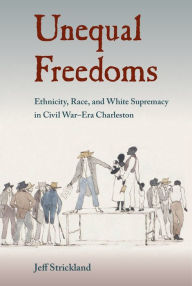 Title: Unequal Freedoms: Ethnicity, Race, and White Supremacy in Civil War¿Era Charleston, Author: Jeff Strickland