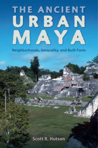 Title: The Ancient Urban Maya: Neighborhoods, Inequality, and Built Form, Author: Scott R. Hutson