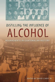 Title: Distilling the Influence of Alcohol: Aguardiente in Guatemalan History, Author: David Carey