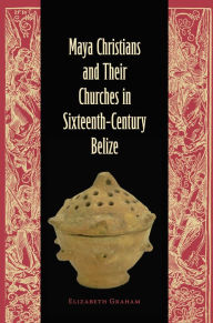 Title: Maya Christians and Their Churches in Sixteenth-Century Belize, Author: Elizabeth Graham