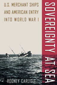Title: Sovereignty at Sea: U.S. Merchant Ships and American Entry into World War I, Author: Rodney  Carlisle
