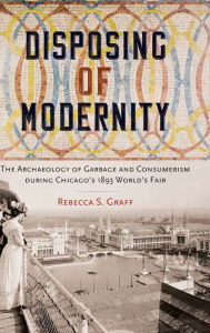 Title: Disposing of Modernity: The Archaeology of Garbage and Consumerism during Chicago's 1893 World's Fair, Author: Rebecca Graff