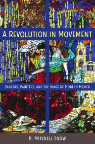 Title: A Revolution in Movement: Dancers, Painters, and the Image of Modern Mexico, Author: K. Mitchell Snow