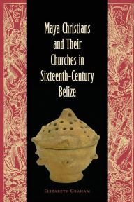 Title: Maya Christians and Their Churches in Sixteenth-Century Belize, Author: Elizabeth Graham