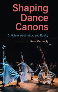 Title: Shaping Dance Canons: Criticism, Aesthetics, and Equity, Author: Kate Mattingly