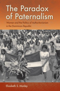 Title: The Paradox of Paternalism: Women and the Politics of Authoritarianism in the Dominican Republic, Author: Elizabeth S. Manley