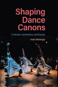 Title: Shaping Dance Canons: Criticism, Aesthetics, and Equity, Author: Kate Mattingly