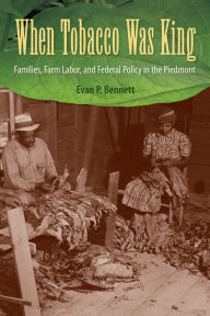 Title: When Tobacco Was King: Families, Farm Labor, and Federal Policy in the Piedmont, Author: Evan P. Bennett