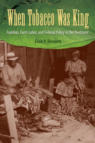 Title: When Tobacco Was King: Families, Farm Labor, and Federal Policy in the Piedmont, Author: Evan P. Bennett