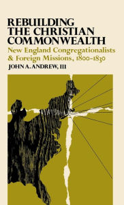 Title: Rebuilding the Christian Commonwealth: New England Congregationalists and Foreign Missions, 1800-1830, Author: John A. Andrew III