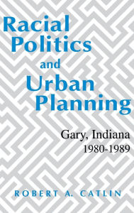Title: Racial Politics And Urban Planning: Gary, Indiana, 1980-1989, Author: Robert A. Catlin