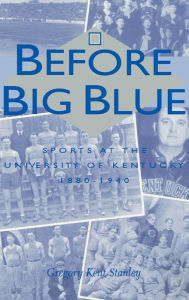 Title: Before Big Blue: Sports at the University of Kentucky, 1880-1940, Author: Gregory Kent Stanley