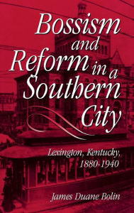 Title: Bossism and Reform in a Southern City: Lexington, Kentucky, 1880-1940, Author: James Duane Bolin