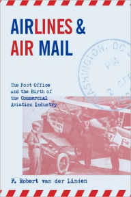 Title: Airlines and Air Mail: The Post Office and the Birth of the Commercial Aviation Industry, Author: F. Robert van der Linden