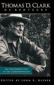 Title: Thomas D. Clark of Kentucky: An Uncommon Life in the Commonwealth, Author: John E. Kleber