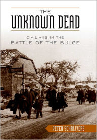 Title: The Unknown Dead: Civilians in the Battle of the Bulge, Author: Peter Schrijvers