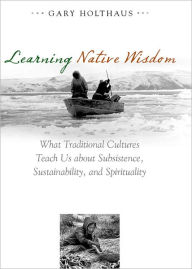 Title: Learning Native Wisdom: What Traditional Cultures Teach Us about Subsistence, Sustainability, and Spirituality, Author: Gary Holthaus