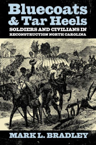 Title: Bluecoats and Tar Heels: Soldiers and Civilians in Reconstruction North Carolina, Author: Mark L Bradley
