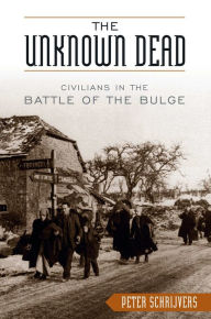 Title: The Unknown Dead: Civilians in the Battle of the Bulge, Author: Peter Schrijvers